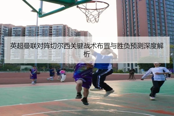 英超曼联对阵切尔西关键战术布置与胜负预测深度解析